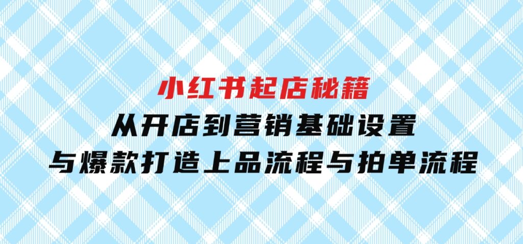 小红书起店秘籍：从开店到营销，基础设置与爆款打造、上品流程与拍单流程-海南千川网络科技