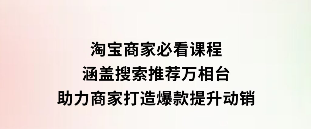 淘宝商家必看课程，涵盖搜索推荐万相台，助力商家打造爆款，提升动销-海南千川网络科技