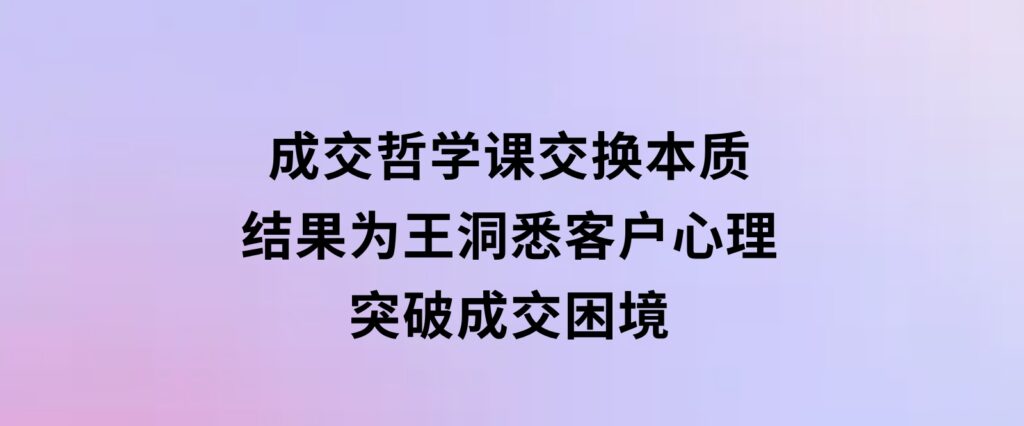 成交哲学课，交换本质、结果为王，洞悉客户心理，突破成交困境-海南千川网络科技